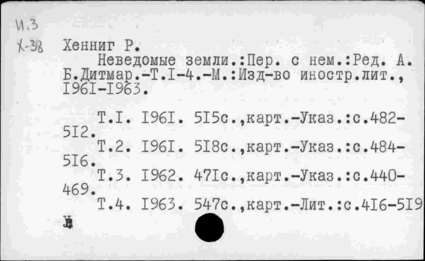 ﻿Хенниг Р.
Неведомые земли.:Пер. с нем.:Ред. А. Б.Дитмар.-Т.1-4.-М.:Изд-во иностр.лит., 1961-1963.
Т.1. 1961. 515с.,карт.-Указ.:с.482-512.
Т.2. 1961. 518с.,карт.-Указ.:с.484-516.
Т.З. 1962. 471с.,карт.-Указ.:с.440-469.
Т.4. 1963. 547с.,карт.-Лит.:с.416-519